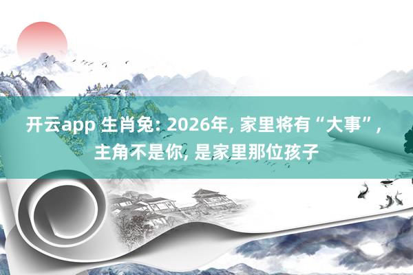 开云app 生肖兔: 2026年, 家里将有“大事”, 主角不是你, 是家里那位孩子