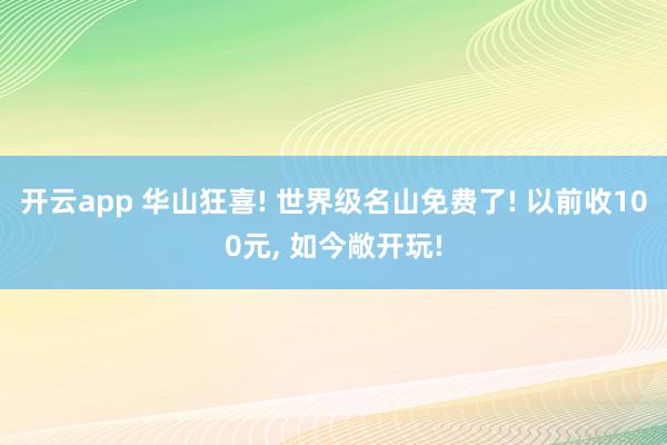 开云app 华山狂喜! 世界级名山免费了! 以前收100元, 如今敞开玩!