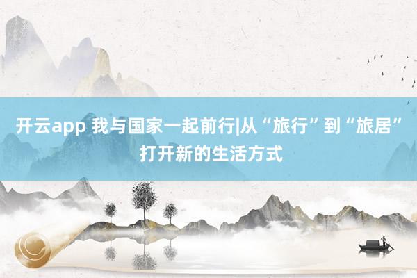 开云app 我与国家一起前行|从“旅行”到“旅居” 打开新的生活方式