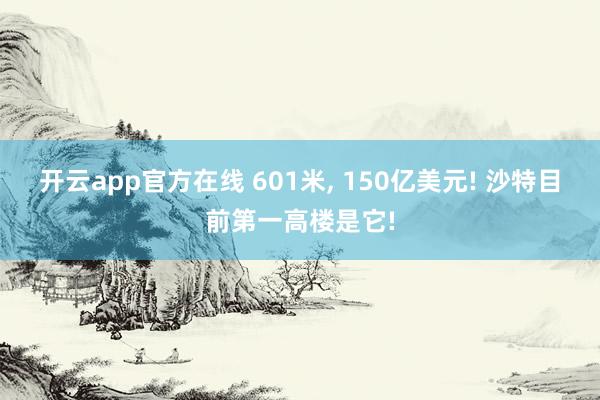 开云app官方在线 601米, 150亿美元! 沙特目前第一高楼是它!