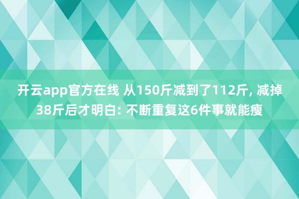 开云app官方在线 从150斤减到了112斤, 减掉38斤后才明白: 不断重复这6件事就能瘦