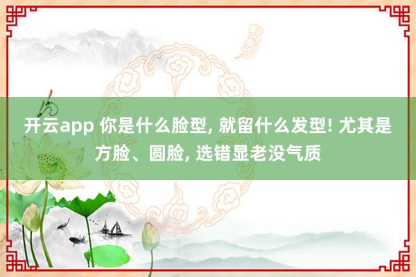 开云app 你是什么脸型, 就留什么发型! 尤其是方脸、圆脸, 选错显老没气质