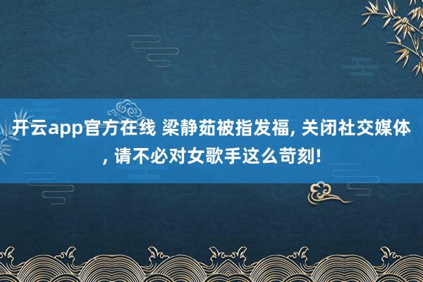 开云app官方在线 梁静茹被指发福, 关闭社交媒体, 请不必对女歌手这么苛刻!