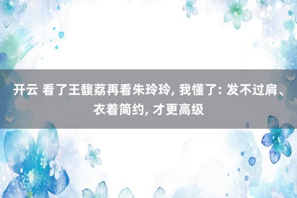 开云 看了王馥荔再看朱玲玲, 我懂了: 发不过肩、衣着简约, 才更高级