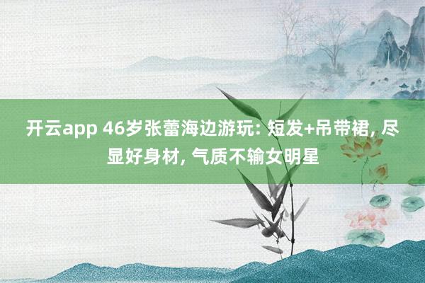 开云app 46岁张蕾海边游玩: 短发+吊带裙, 尽显好身材, 气质不输女明星
