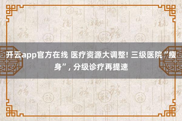开云app官方在线 医疗资源大调整! 三级医院“瘦身”, 分级诊疗再提速