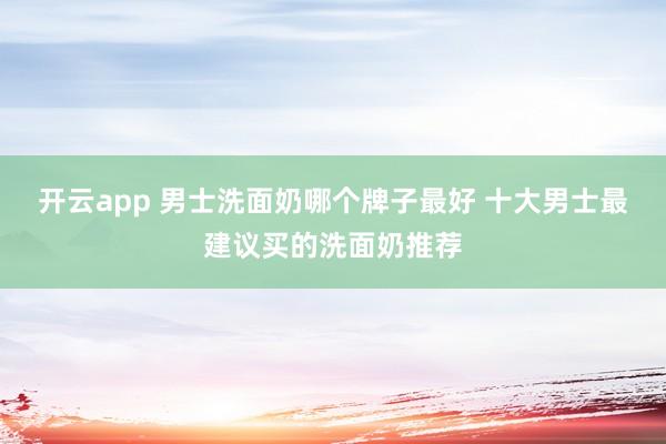 开云app 男士洗面奶哪个牌子最好 十大男士最建议买的洗面奶推荐