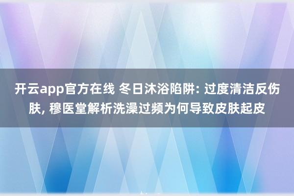 开云app官方在线 冬日沐浴陷阱: 过度清洁反伤肤, 穆医堂解析洗澡过频为何导致皮肤起皮