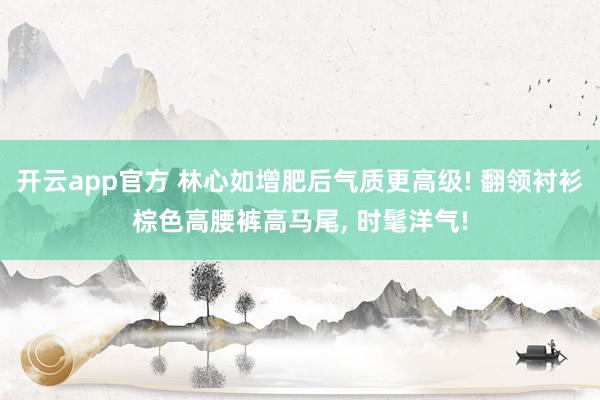 开云app官方 林心如增肥后气质更高级! 翻领衬衫棕色高腰裤高马尾, 时髦洋气!