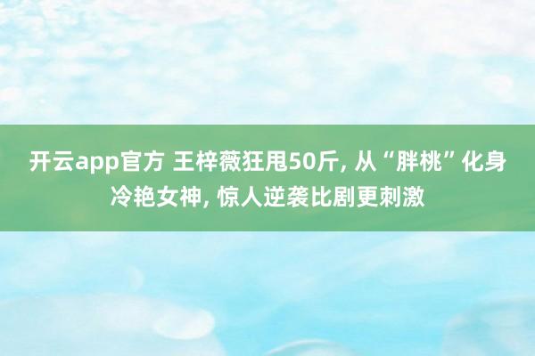 开云app官方 王梓薇狂甩50斤, 从“胖桃”化身冷艳女神, 惊人逆袭比剧更刺激