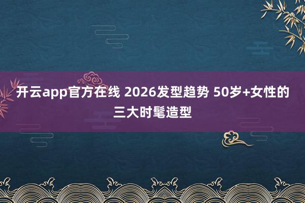 开云app官方在线 2026发型趋势 50岁+女性的三大时髦造型