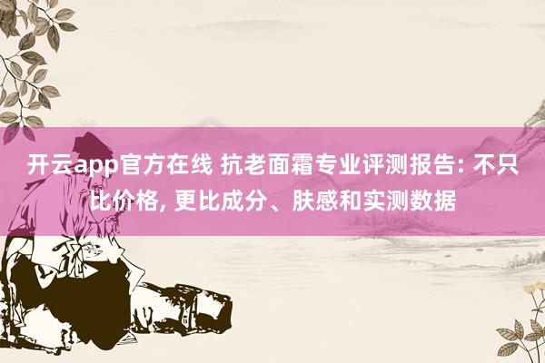 开云app官方在线 抗老面霜专业评测报告: 不只比价格, 更比成分、肤感和实测数据