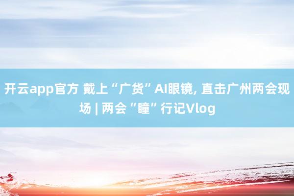 开云app官方 戴上“广货”AI眼镜, 直击广州两会现场 | 两会“瞳”行记Vlog