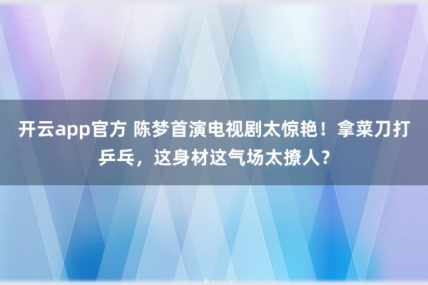 开云app官方 陈梦首演电视剧太惊艳!拿菜刀打乒乓,这身材这气场太撩人?