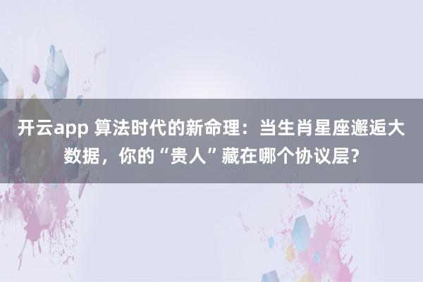 开云app 算法时代的新命理：当生肖星座邂逅大数据，你的“贵人”藏在哪个协议层？