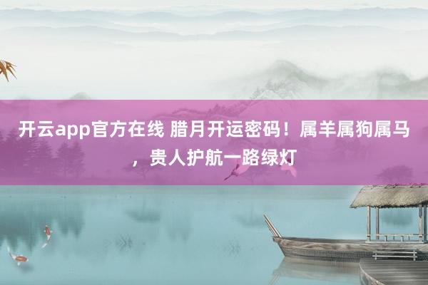 开云app官方在线 腊月开运密码!属羊属狗属马,贵人护航一路绿灯