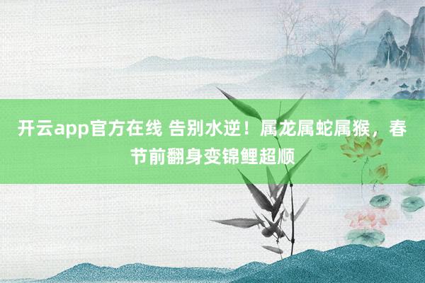 开云app官方在线 告别水逆！属龙属蛇属猴，春节前翻身变锦鲤超顺