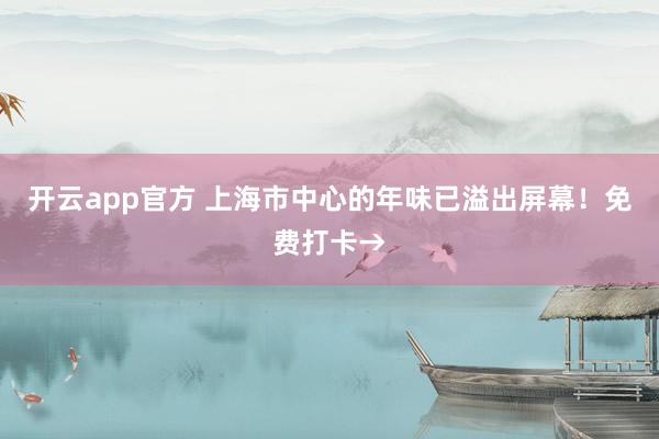 开云app官方 上海市中心的年味已溢出屏幕!免费打卡→