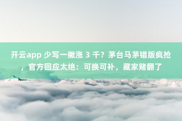 开云app 少写一撇涨 3 千？茅台马茅错版疯抢，官方回应太绝：可换可补，藏家赌翻了