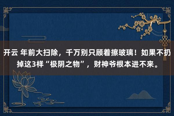 开云 年前大扫除，千万别只顾着擦玻璃！如果不扔掉这3样“极阴之物”，财神爷根本进不来。