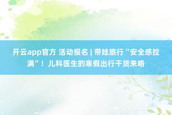 开云app官方 活动报名 | 带娃旅行“安全感拉满”！儿科医生的寒假出行干货来咯