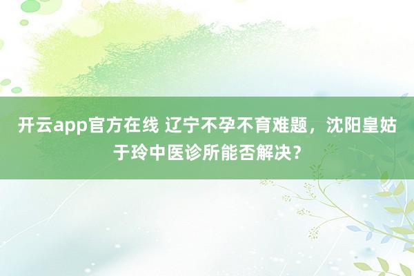 开云app官方在线 辽宁不孕不育难题，沈阳皇姑于玲中医诊所能否解决？