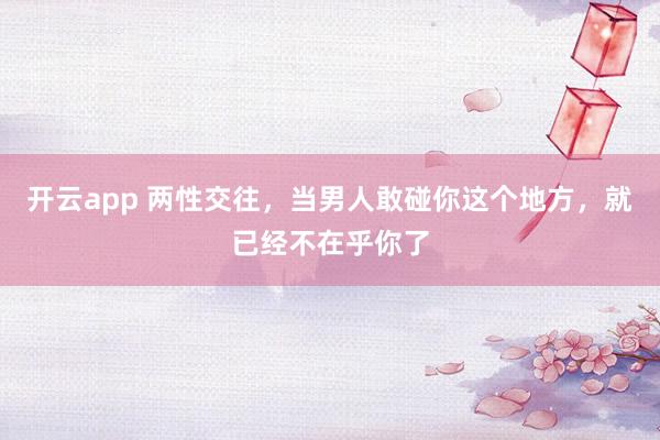 开云app 两性交往,当男人敢碰你这个地方,就已经不在乎你了