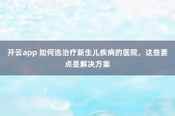 开云app 如何选治疗新生儿疾病的医院,这些要点是解决方案