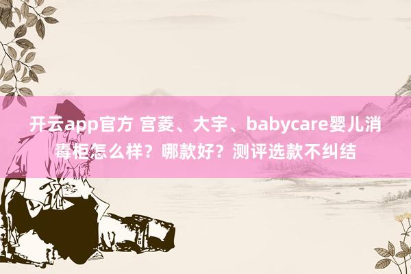 开云app官方 宫菱、大宇、babycare婴儿消毒柜怎么样？哪款好？测评选款不纠结