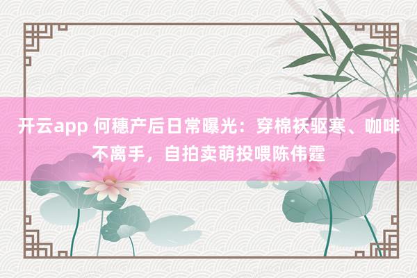 开云app 何穗产后日常曝光：穿棉袄驱寒、咖啡不离手，自拍卖萌投喂陈伟霆