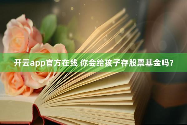 开云app官方在线 你会给孩子存股票基金吗?