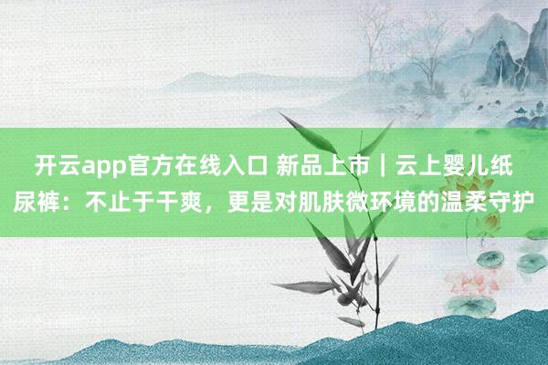 开云app官方在线入口 新品上市｜云上婴儿纸尿裤：不止于干爽，更是对肌肤微环境的温柔守护