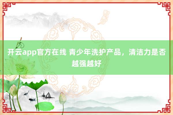 开云app官方在线 青少年洗护产品，清洁力是否越强越好