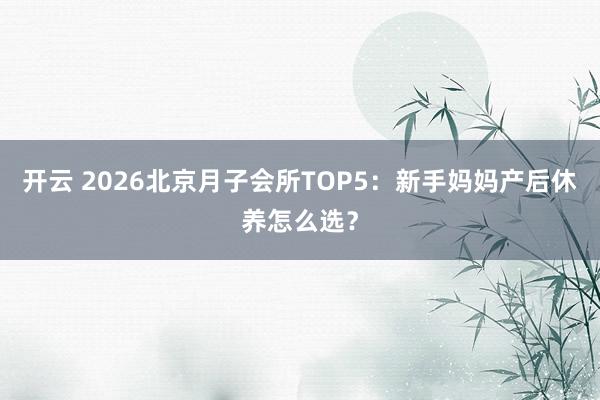 开云 2026北京月子会所TOP5：新手妈妈产后休养怎么选？