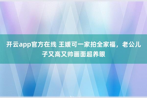 开云app官方在线 王媛可一家拍全家福，老公儿子又高又帅画面超养眼
