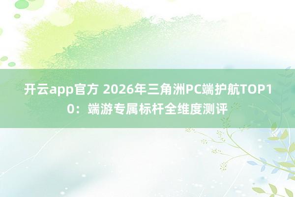 开云app官方 2026年三角洲PC端护航TOP10：端游专属标杆全维度测评