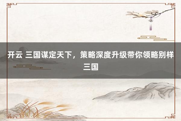 开云 三国谋定天下,策略深度升级带你领略别样三国