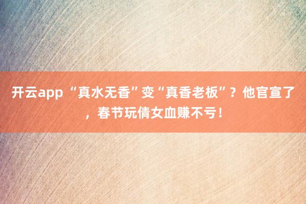 开云app “真水无香”变“真香老板”？他官宣了，春节玩倩女血赚不亏！