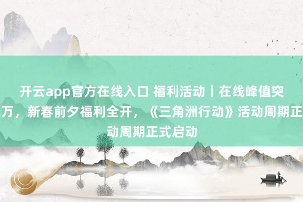 开云app官方在线入口 福利活动丨在线峰值突破十二万，新春前夕福利全开，《三角洲行动》活动周期正式启动