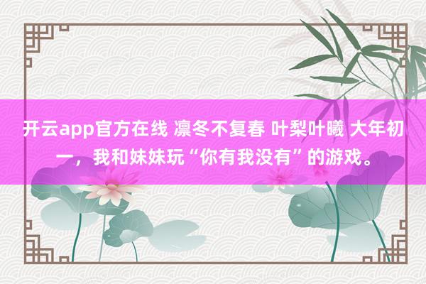 开云app官方在线 凛冬不复春 叶梨叶曦 大年初一,我和妹妹玩“你有我没有”的游戏。