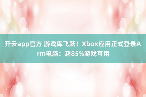 开云app官方 游戏库飞跃!Xbox应用正式登录Arm电脑:超85%游戏可用