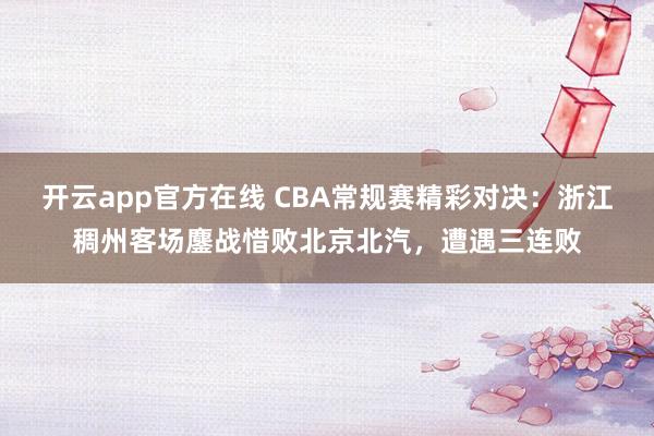 开云app官方在线 CBA常规赛精彩对决：浙江稠州客场鏖战惜败北京北汽，遭遇三连败