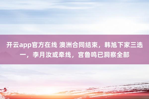 开云app官方在线 澳洲合同结束,韩旭下家三选一,李月汝或牵线,宫鲁鸣已洞察全部