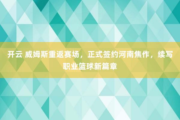 开云 威姆斯重返赛场，正式签约河南焦作，续写职业篮球新篇章