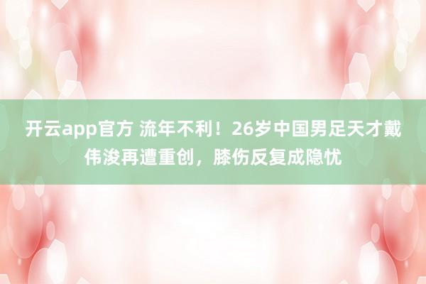 开云app官方 流年不利！26岁中国男足天才戴伟浚再遭重创，膝伤反复成隐忧