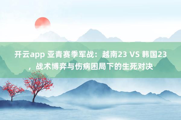 开云app 亚青赛季军战：越南23 VS 韩国23，战术博弈与伤病困局下的生死对决