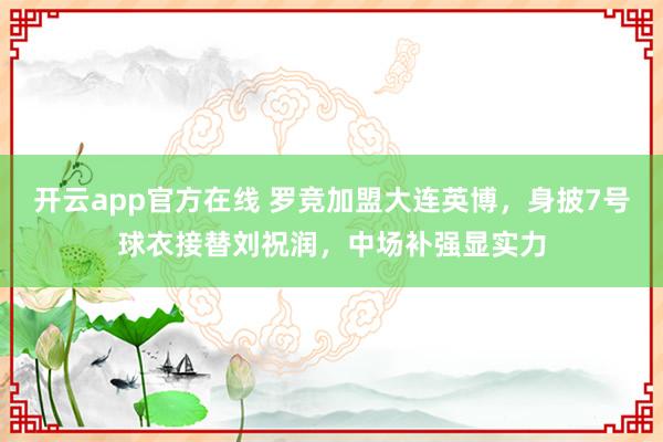 开云app官方在线 罗竞加盟大连英博，身披7号球衣接替刘祝润，中场补强显实力