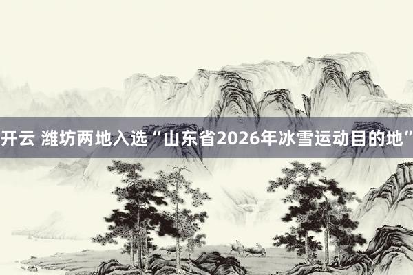开云 潍坊两地入选“山东省2026年冰雪运动目的地”