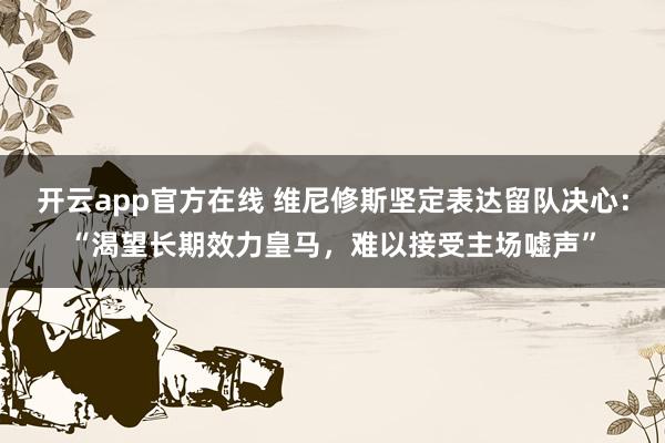 开云app官方在线 维尼修斯坚定表达留队决心:“渴望长期效力皇马,难以接受主场嘘声”