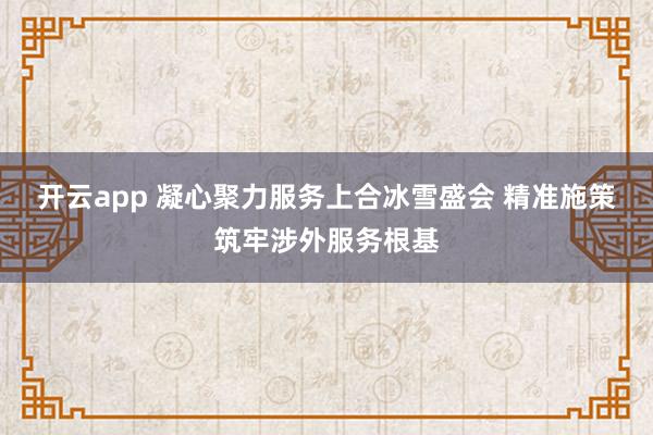 开云app 凝心聚力服务上合冰雪盛会 精准施策筑牢涉外服务根基